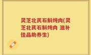 灵芝北芪石斛炖肉(灵芝北芪石斛炖肉 滋补佳品助养生)