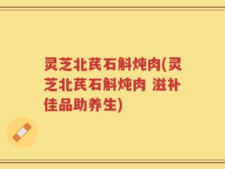 灵芝北芪石斛炖肉(灵芝北芪石斛炖肉 滋补佳品助养生)