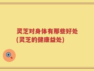 灵芝对身体有那些好处(灵芝的健康益处)