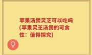苹果汤煲灵芝可以吃吗(苹果灵芝汤煲的可食性：值得探究)