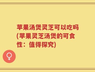 苹果汤煲灵芝可以吃吗(苹果灵芝汤煲的可食性：值得探究)