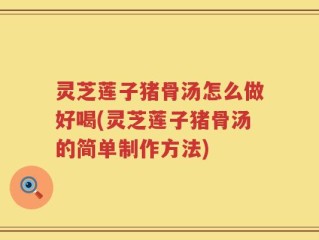 灵芝莲子猪骨汤怎么做好喝(灵芝莲子猪骨汤的简单制作方法)