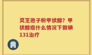 灵芝孢子粉甲状腺？甲状腺癌什么情况下做碘131治疗