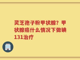 灵芝孢子粉甲状腺？甲状腺癌什么情况下做碘131治疗