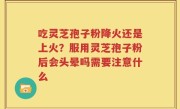 吃灵芝孢子粉降火还是上火？服用灵芝孢子粉后会头晕吗需要注意什么