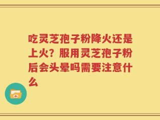 吃灵芝孢子粉降火还是上火？服用灵芝孢子粉后会头晕吗需要注意什么