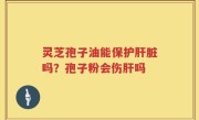 灵芝孢子油能保护肝脏吗？孢子粉会伤肝吗