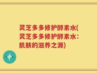 灵芝多多修护酵素水(灵芝多多修护酵素水：肌肤的滋养之源)