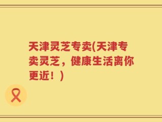 天津灵芝专卖(天津专卖灵芝，健康生活离你更近！)