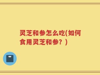 灵芝和参怎么吃(如何食用灵芝和参？)