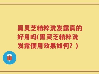 黑灵芝精粹洗发露真的好用吗(黑灵芝精粹洗发露使用效果如何？)