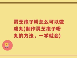 灵芝孢子粉怎么可以做成丸(制作灵芝孢子粉丸的方法，一学就会)