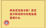 神舟灵芝孢子粉？灵芝孢子粉功效与作用及用量是什么