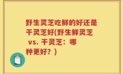 野生灵芝吃鲜的好还是干灵芝好(野生鲜灵芝 vs. 干灵芝：哪种更好？)