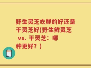 野生灵芝吃鲜的好还是干灵芝好(野生鲜灵芝 vs. 干灵芝：哪种更好？)