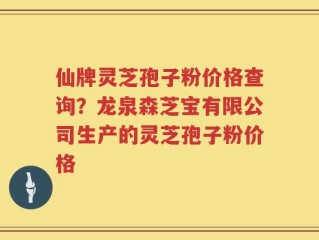 仙牌灵芝孢子粉价格查询？龙泉森芝宝有限公司生产的灵芝孢子粉价格