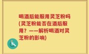 喝酒后能服用灵芝粉吗(灵芝粉能否在酒后服用？——解析喝酒对灵芝粉的影响)