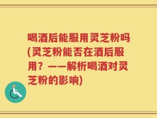 喝酒后能服用灵芝粉吗(灵芝粉能否在酒后服用？——解析喝酒对灵芝粉的影响)