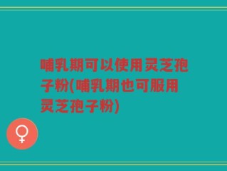 哺乳期可以使用灵芝孢子粉(哺乳期也可服用灵芝孢子粉)