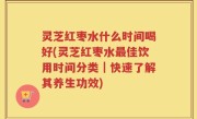 灵芝红枣水什么时间喝好(灵芝红枣水最佳饮用时间分类｜快速了解其养生功效)
