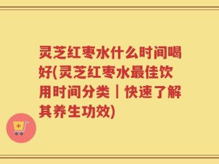 灵芝红枣水什么时间喝好(灵芝红枣水最佳饮用时间分类｜快速了解其养生功效)