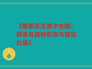 《聚焦灵芝孢子虫图：探索其独特形态与潜在价值》