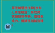 灵芝破壁孢子粉(京东)_京东精选：高效灵芝破壁孢子粉，增强免疫力，健康生活新选择)