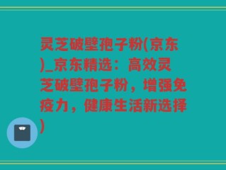 灵芝破壁孢子粉(京东)_京东精选：高效灵芝破壁孢子粉，增强免疫力，健康生活新选择)