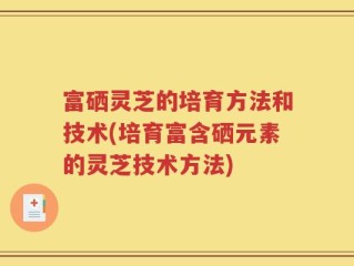 富硒灵芝的培育方法和技术(培育富含硒元素的灵芝技术方法)