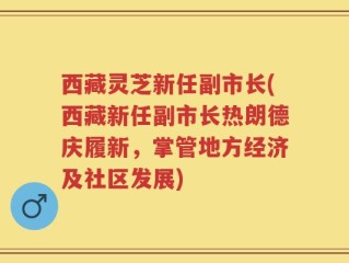 西藏灵芝新任副市长(西藏新任副市长热朗德庆履新，掌管地方经济及社区发展)