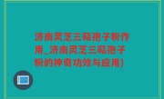 济南灵芝三萜孢子粉作用_济南灵芝三萜孢子粉的神奇功效与应用)