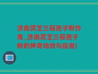 济南灵芝三萜孢子粉作用_济南灵芝三萜孢子粉的神奇功效与应用)