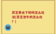 灵芝煮水下奶吗怎么吃法(灵芝泡牛奶怎么吃？)