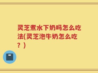 灵芝煮水下奶吗怎么吃法(灵芝泡牛奶怎么吃？)