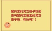 聚药堂的灵芝孢子粉能用吗聚药堂推出的灵芝孢子粉，有效吗？)