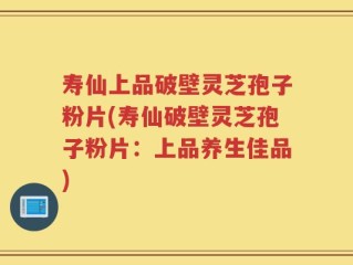 寿仙上品破壁灵芝孢子粉片(寿仙破壁灵芝孢子粉片：上品养生佳品)