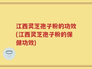 江西灵芝孢子粉的功效(江西灵芝孢子粉的保健功效)