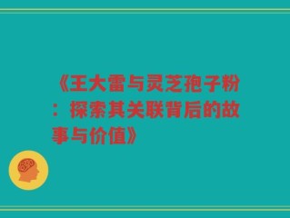 《王大雷与灵芝孢子粉：探索其关联背后的故事与价值》
