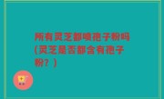 所有灵芝都喷孢子粉吗(灵芝是否都含有孢子粉？)