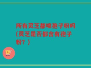 所有灵芝都喷孢子粉吗(灵芝是否都含有孢子粉？)