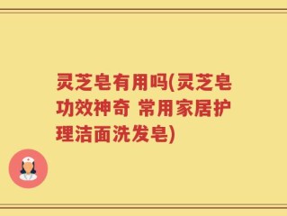 灵芝皂有用吗(灵芝皂功效神奇 常用家居护理洁面洗发皂)