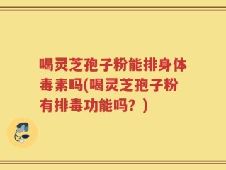 喝灵芝孢子粉能排身体毒素吗(喝灵芝孢子粉有排毒功能吗？)