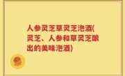 人参灵芝草灵芝泡酒(灵芝、人参和草灵芝酿出的美味泡酒)