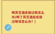 喝灵芝酒皮肤过敏怎么办(喝了灵芝酒后皮肤过敏该怎么办？)