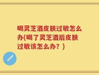 喝灵芝酒皮肤过敏怎么办(喝了灵芝酒后皮肤过敏该怎么办？)