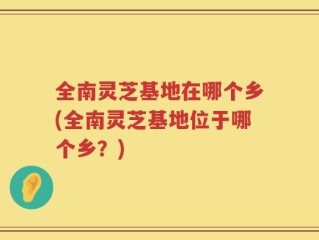 全南灵芝基地在哪个乡(全南灵芝基地位于哪个乡？)