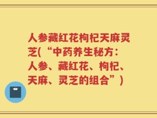 人参藏红花枸杞天麻灵芝(“中药养生秘方：人参、藏红花、枸杞、天麻、灵芝的组合”)
