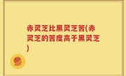 赤灵芝比黑灵芝苦(赤灵芝的苦度高于黑灵芝)