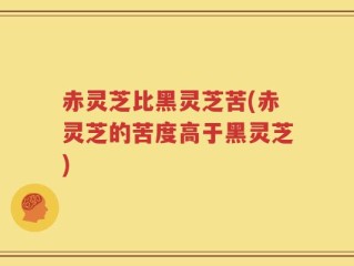 赤灵芝比黑灵芝苦(赤灵芝的苦度高于黑灵芝)