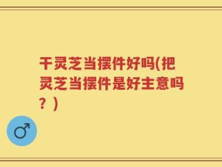 干灵芝当摆件好吗(把灵芝当摆件是好主意吗？)